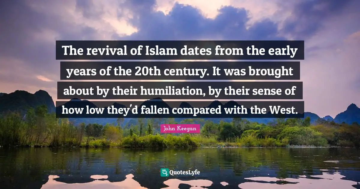 The revival of Islam dates from the early years of the 20th century. It was brought about by their humiliation, by their sense of how low they'd fallen compared with the West.