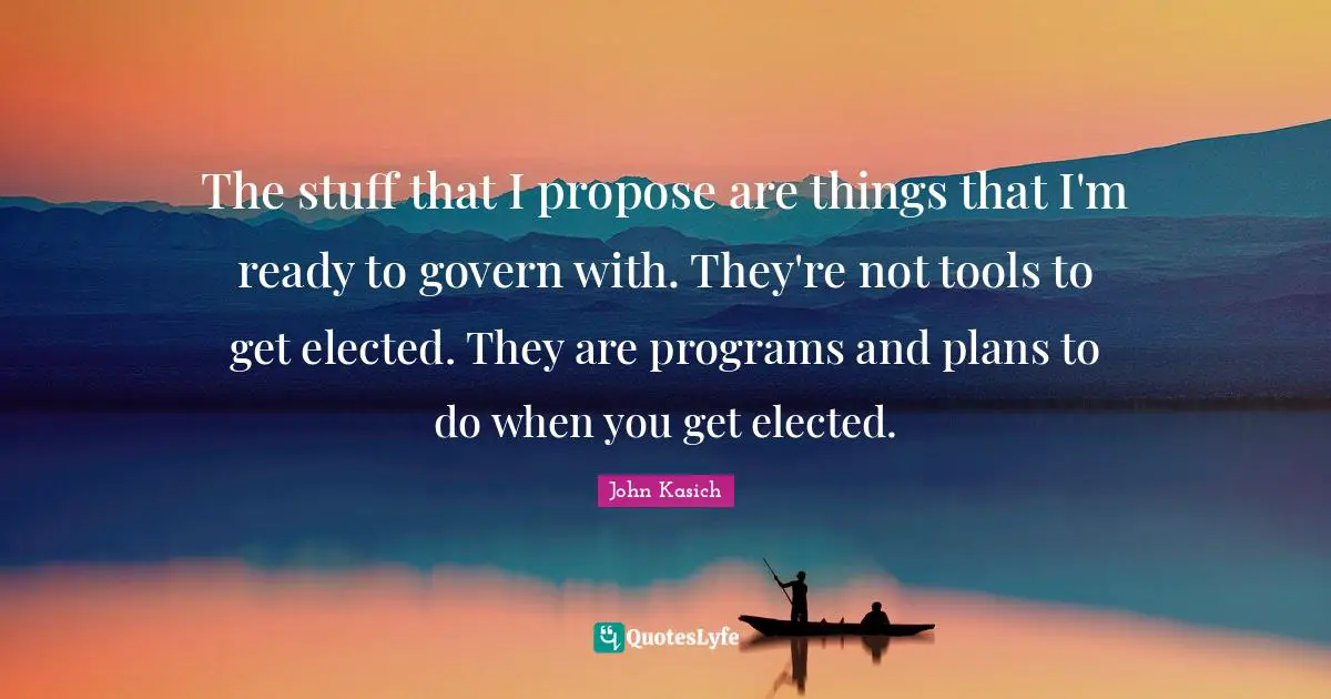 The stuff that I propose are things that I'm ready to govern with. They're not tools to get elected. They are programs and plans to do when you get elected.