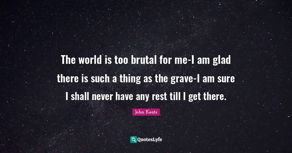 The world is too brutal for me-I am glad there is such a thing as the grave-I am sure I shall never have any rest till I get there.