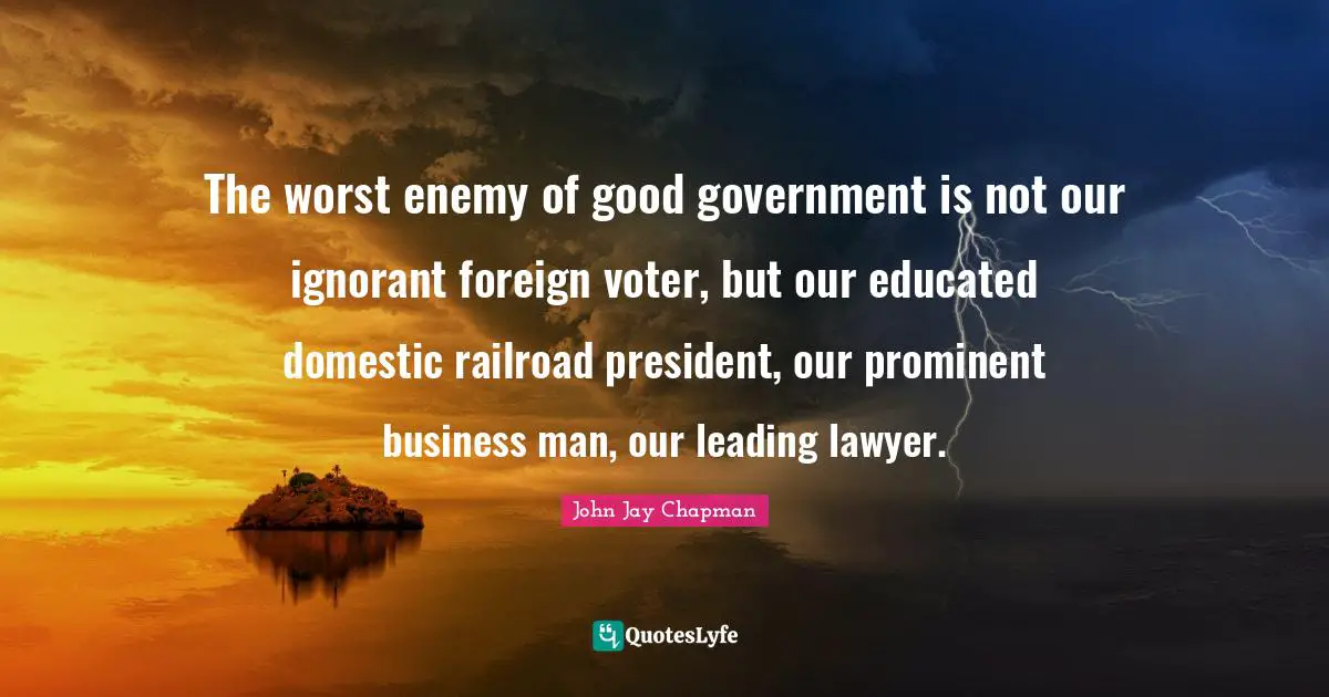John Jay Chapman Quotes: "The worst enemy of good government is not our ignorant foreign voter, but our educated domestic railroad president, our prominent business man, our leading lawyer."