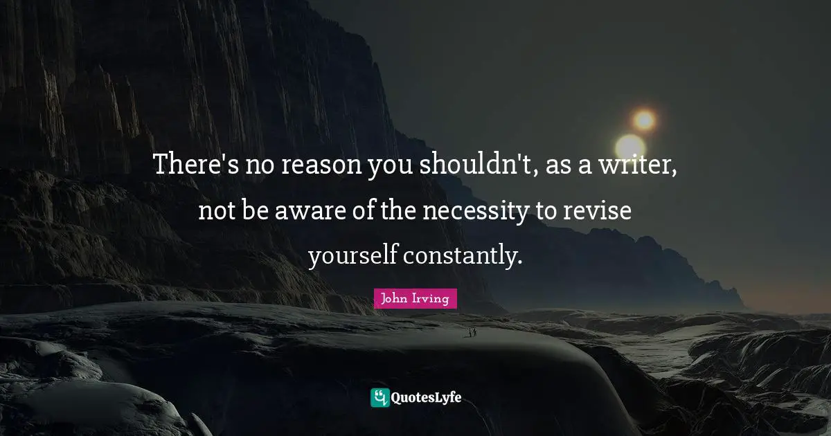 There's no reason you shouldn't, as a writer, not be aware of the necessity to revise yourself constantly.
