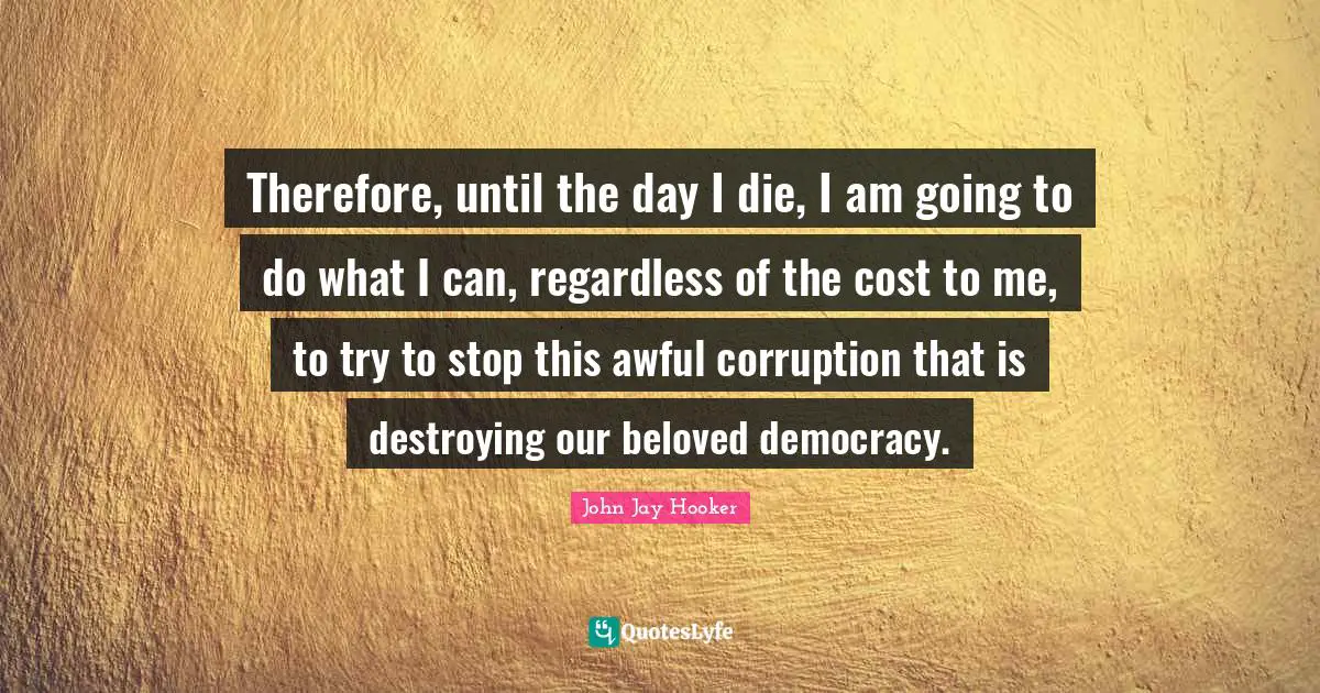 Therefore, until the day I die, I am going to do what I can, regardless of the cost to me, to try to stop this awful corruption that is destroying our beloved democracy.