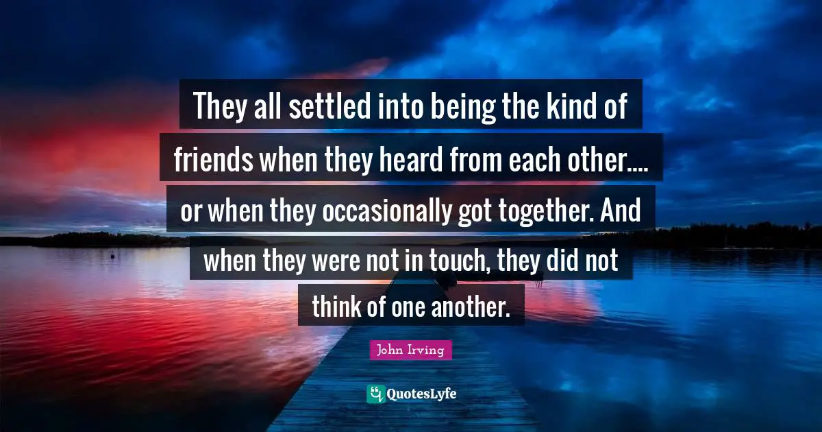 They all settled into being the kind of friends when they heard from each other.... or when they occasionally got together. And when they were not in touch, they did not think of one another.