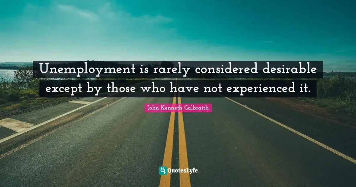 Unemployment is rarely considered desirable except by those who have not experienced it.