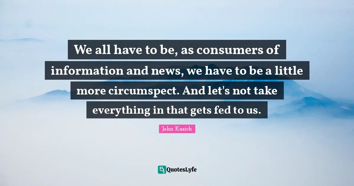 We all have to be, as consumers of information and news, we have to be a little more circumspect. And let's not take everything in that gets fed to us.