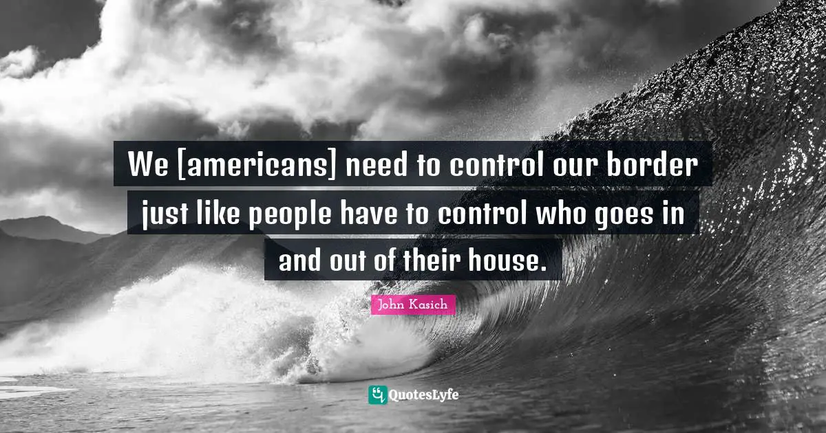 We [americans] need to control our border just like people have to control who goes in and out of their house.
