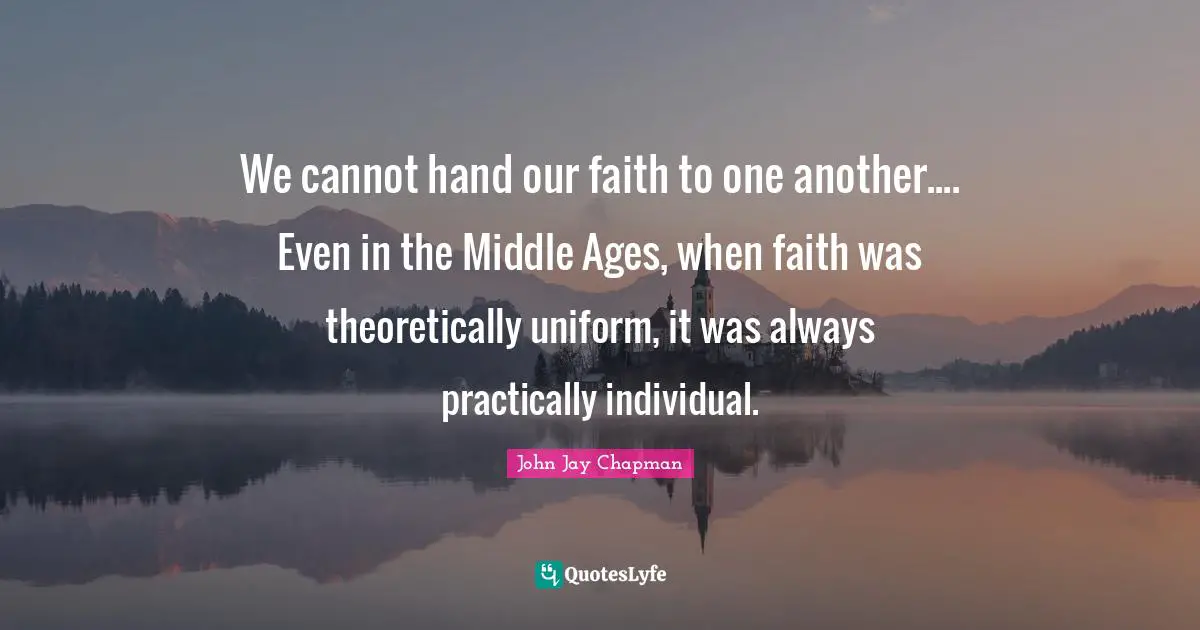 John Jay Chapman Quotes: "We cannot hand our faith to one another.... Even in the Middle Ages, when faith was theoretically uniform, it was always practically individual."