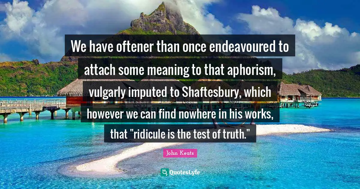 John Keats Quotes: "We have oftener than once endeavoured to attach some meaning to that aphorism, vulgarly imputed to Shaftesbury, which however we can find nowhere in his works, that "ridicule is the test of truth.""