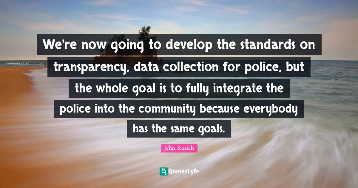 We're now going to develop the standards on transparency, data collection for police, but the whole goal is to fully integrate the police into the community because everybody has the same goals.