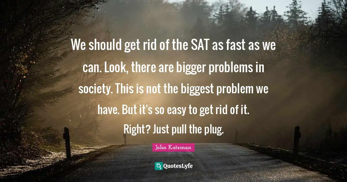 Bigger Problems Quotes: "We should get rid of the SAT as fast as we can. Look, there are bigger problems in society. This is not the biggest problem we have. But it's so easy to get rid of it. Right? Just pull the plug."