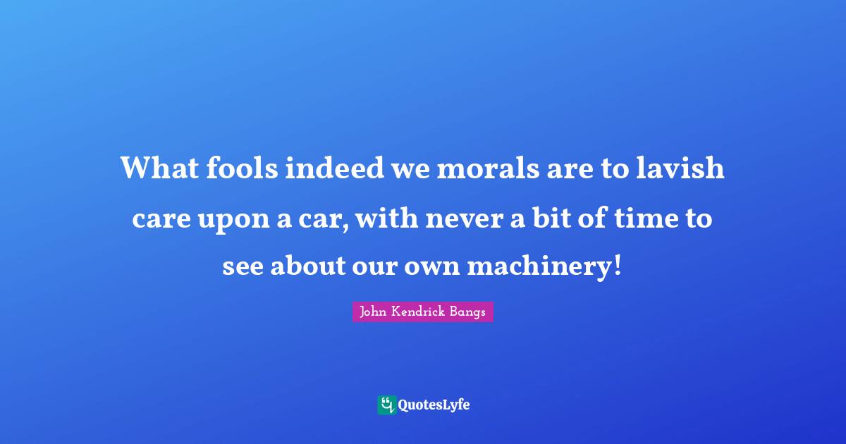 What fools indeed we morals are to lavish care upon a car, with never a bit of time to see about our own machinery!