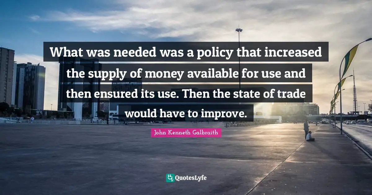 What was needed was a policy that increased the supply of money available for use and then ensured its use. Then the state of trade would have to improve.