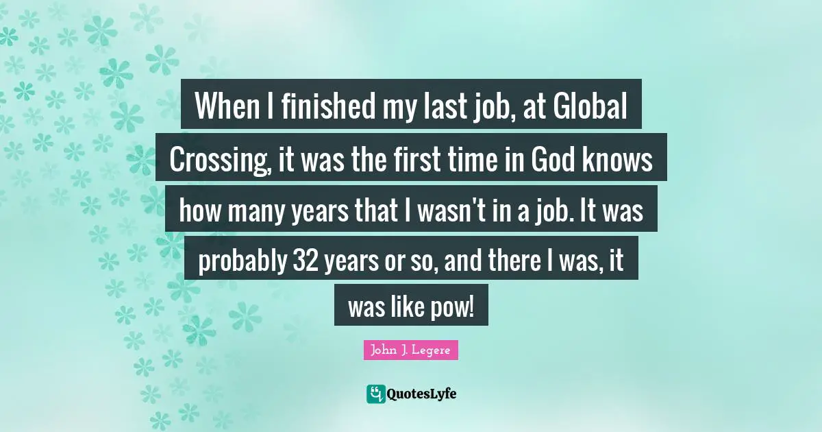 When I finished my last job, at Global Crossing, it was the first time in God knows how many years that I wasn't in a job. It was probably 32 years or so, and there I was, it was like pow!
