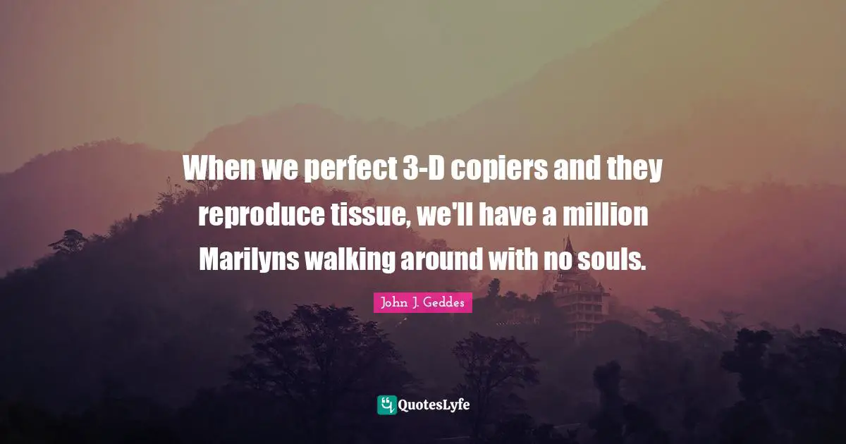 John J. Geddes Quotes: "When we perfect 3-D copiers and they reproduce tissue, we'll have a million Marilyns walking around with no souls."