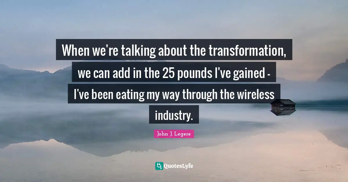 When we're talking about the transformation, we can add in the 25 pounds I've gained - I've been eating my way through the wireless industry.