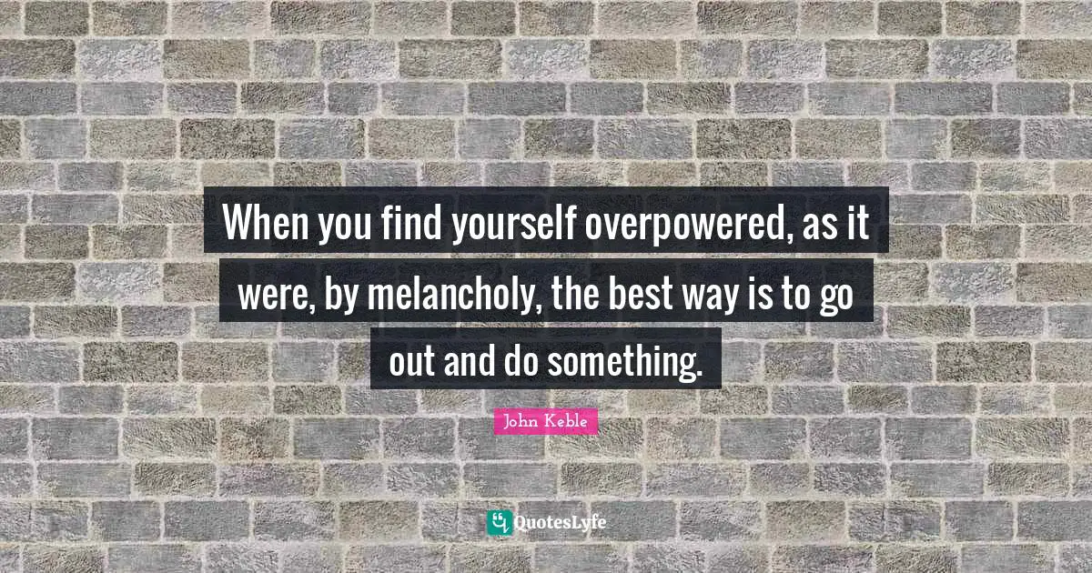 When you find yourself overpowered, as it were, by melancholy, the best way is to go out and do something.