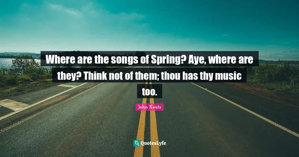 Where are the songs of Spring? Aye, where are they? Think not of them; thou has thy music too.