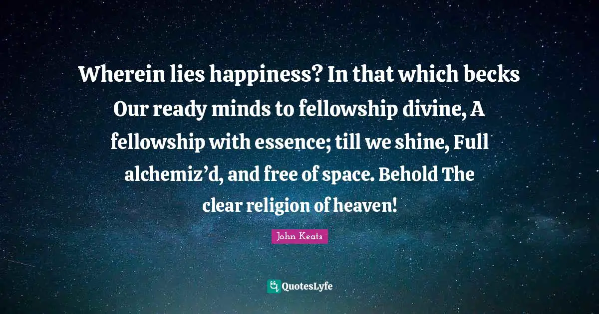Wherein lies happiness? In that which becks Our ready minds to fellowship divine, A fellowship with essence; till we shine, Full alchemiz’d, and free of space. Behold The clear religion of heaven!
