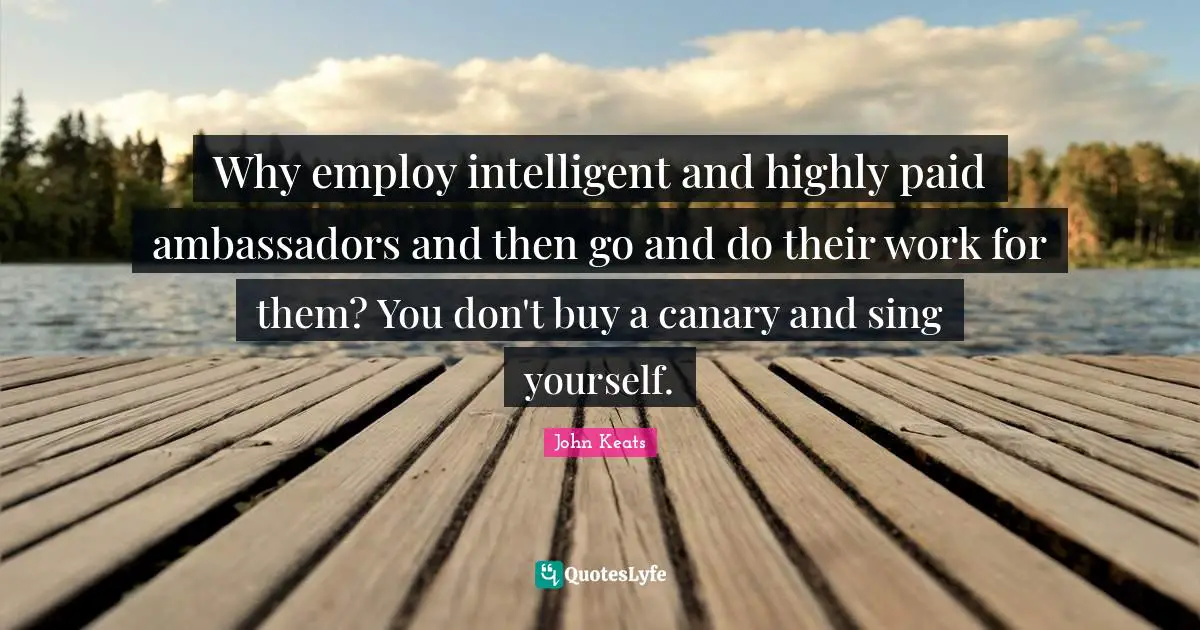 Ambassadors Quotes: "Why employ intelligent and highly paid ambassadors and then go and do their work for them? You don't buy a canary and sing yourself."