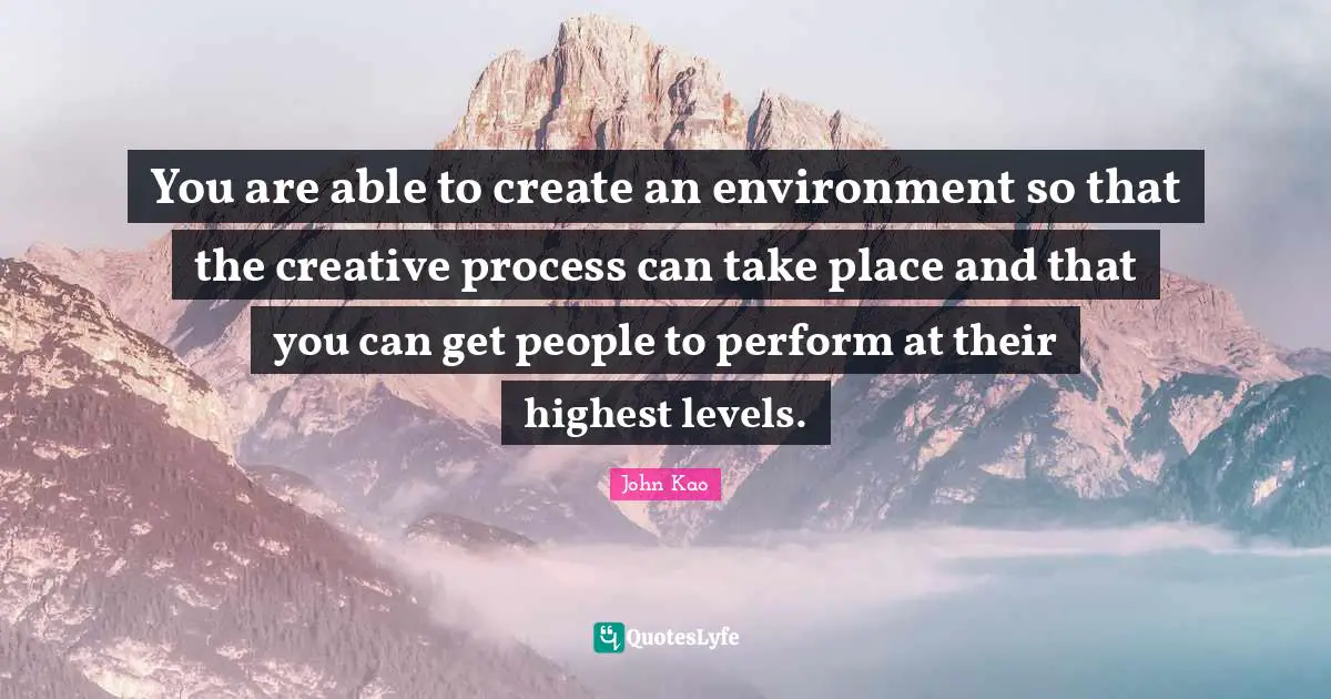You are able to create an environment so that the creative process can take place and that you can get people to perform at their highest levels.