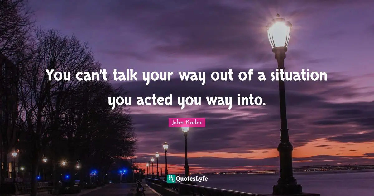 You can't talk your way out of a situation you acted you way into.