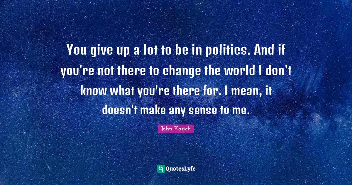 John Kasich Quotes: You give up a lot to be in politics. And if you're not there to change the world I don't know what you're there for. I mean, it doesn't make any sense to me.