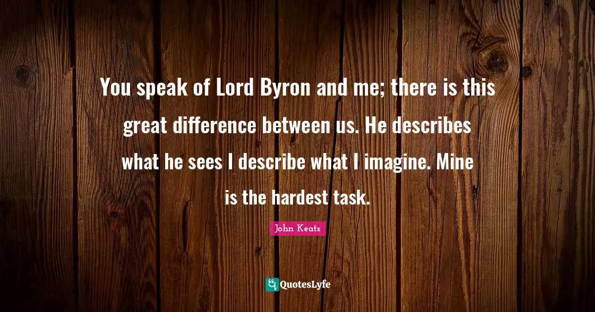 You speak of Lord Byron and me; there is this great difference between us. He describes what he sees I describe what I imagine. Mine is the hardest task.