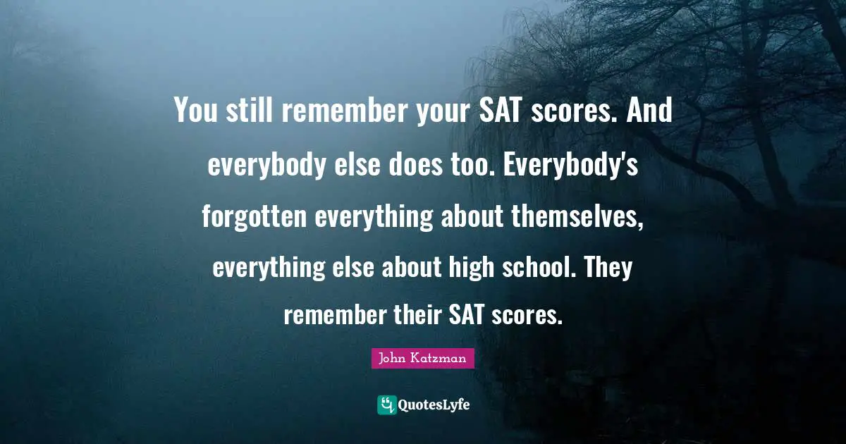 You still remember your SAT scores. And everybody else does too. Everybody's forgotten everything about themselves, everything else about high school. They remember their SAT scores.