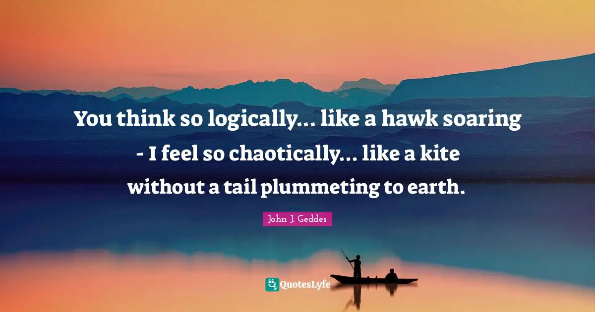 John J. Geddes Quotes: "You think so logically... like a hawk soaring - I feel so chaotically... like a kite without a tail plummeting to earth."