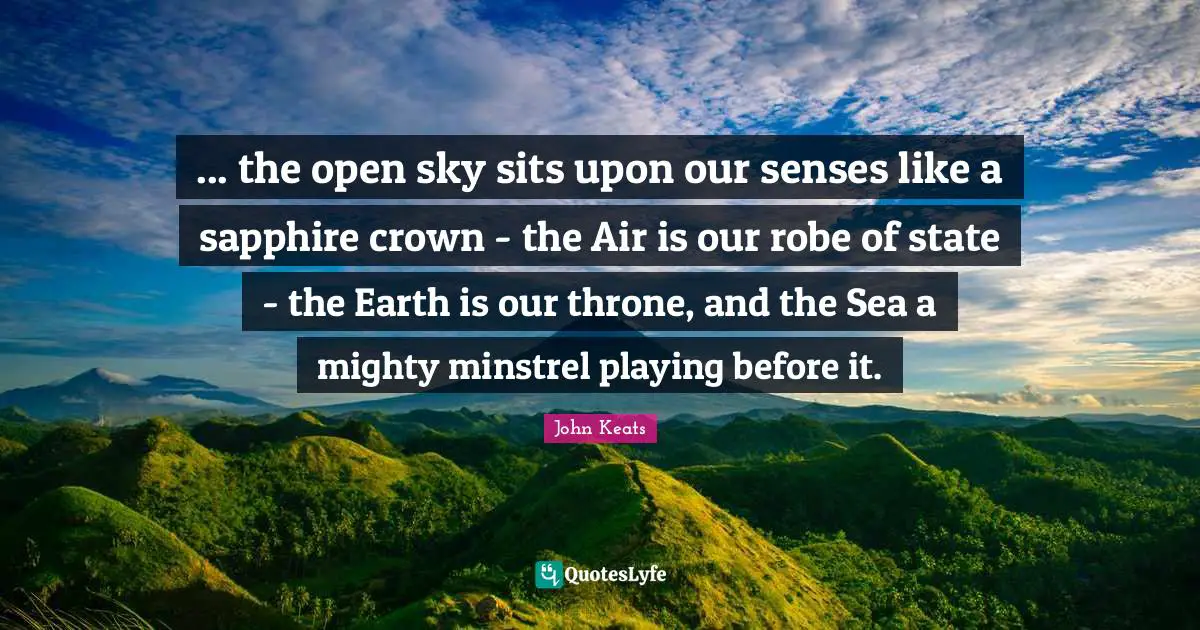 John Keats Quotes: "... the open sky sits upon our senses like a sapphire crown - the Air is our robe of state - the Earth is our throne, and the Sea a mighty minstrel playing before it."