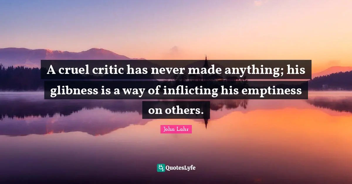 A cruel critic has never made anything; his glibness is a way of inflicting his emptiness on others.