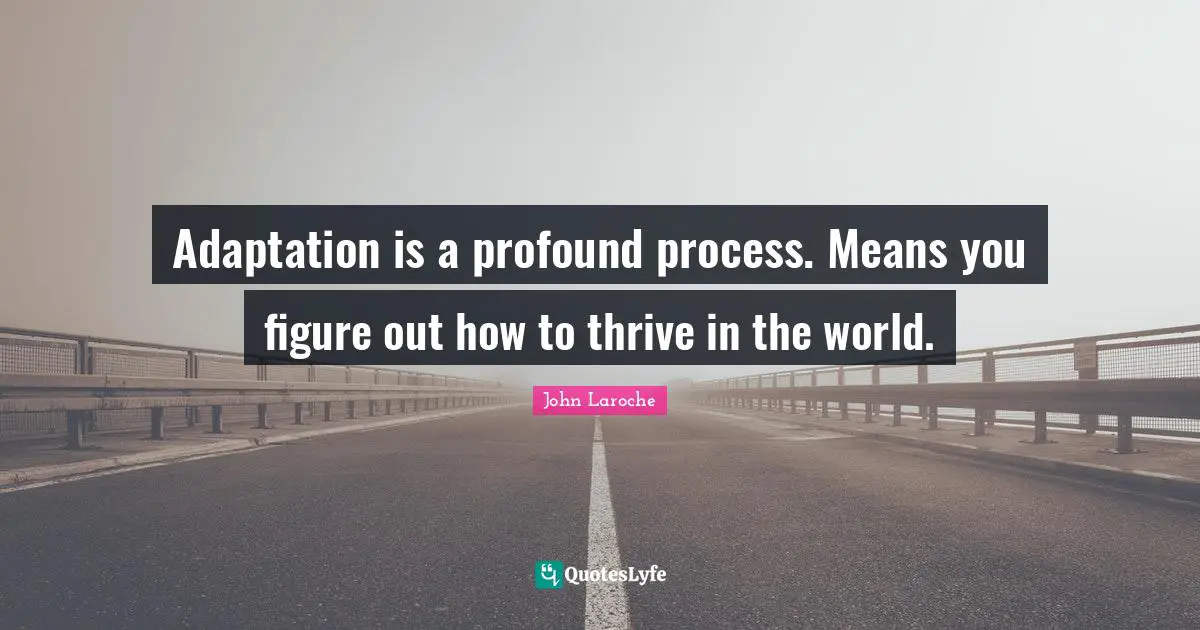 Adaptation is a profound process. Means you figure out how to thrive in the world.
