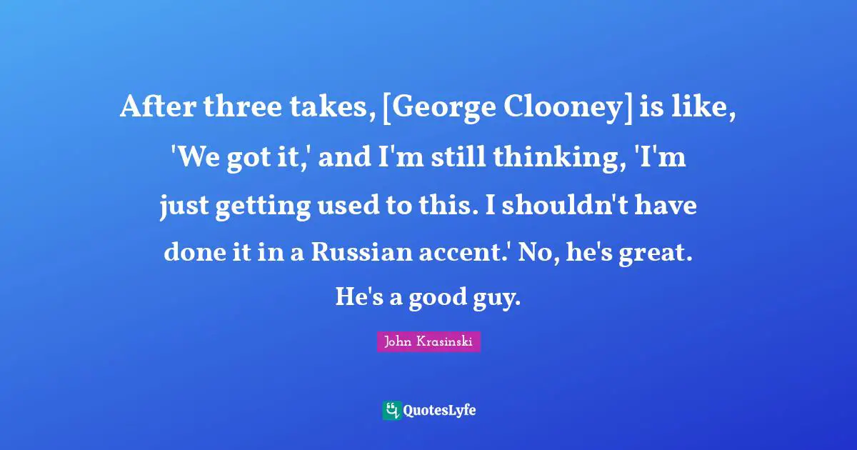 After three takes, [George Clooney] is like, 'We got it,' and I'm still thinking, 'I'm just getting used to this. I shouldn't have done it in a Russian accent.' No, he's great. He's a good guy.