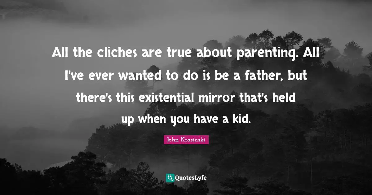 All the cliches are true about parenting. All I've ever wanted to do is be a father, but there's this existential mirror that's held up when you have a kid.