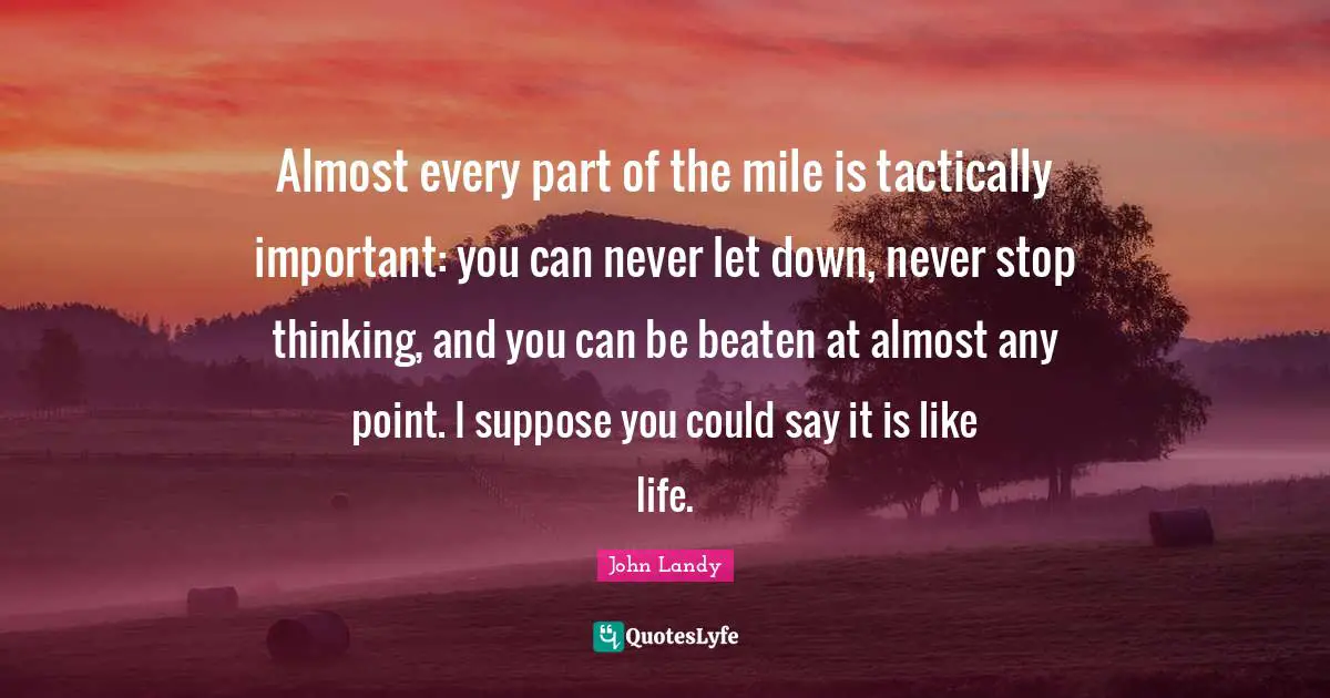 Almost every part of the mile is tactically important: you can never let down, never stop thinking, and you can be beaten at almost any point. I suppose you could say it is like life.