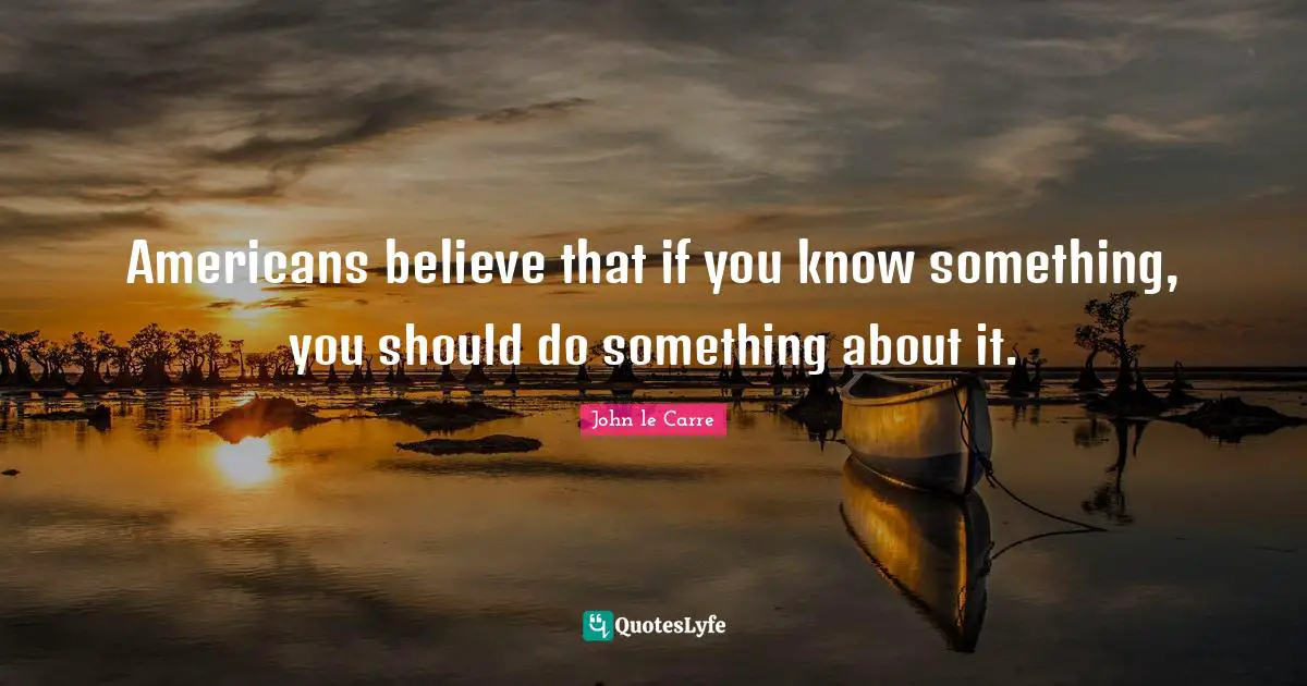 Americans believe that if you know something, you should do something about it.