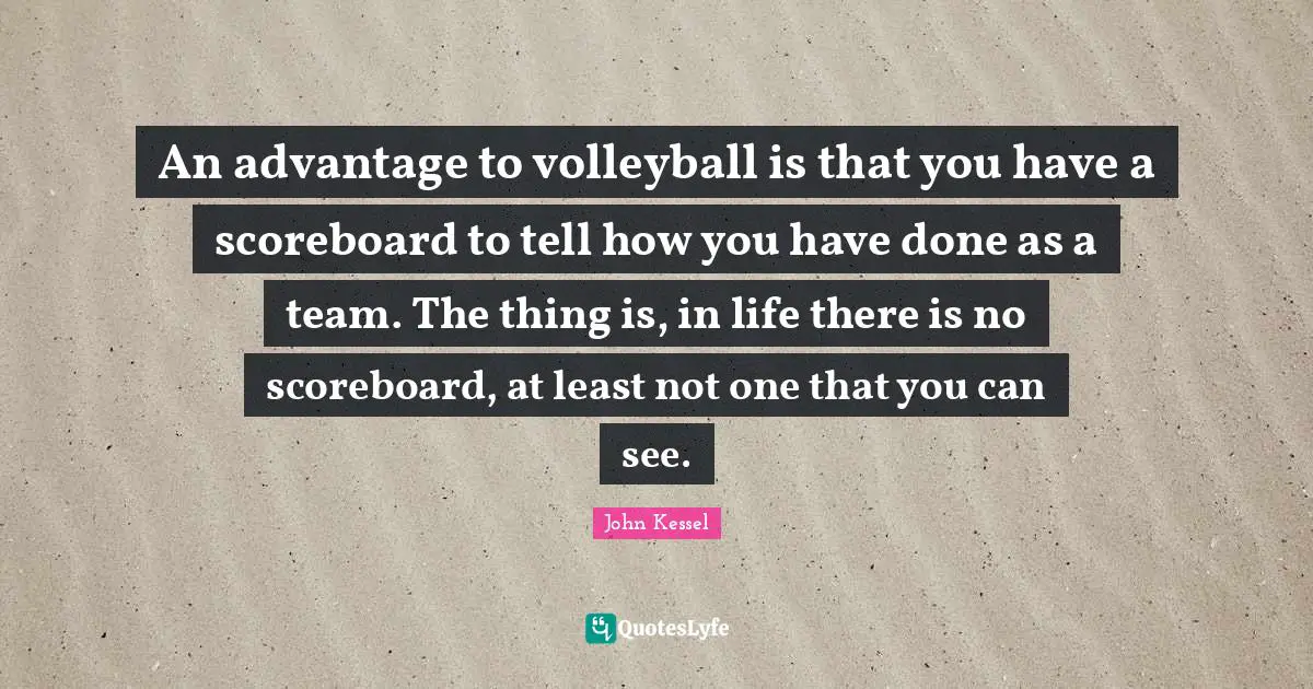 An advantage to volleyball is that you have a scoreboard to tell how you have done as a team. The thing is, in life there is no scoreboard, at least not one that you can see.
