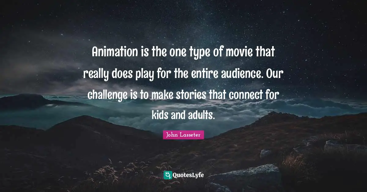 Animation is the one type of movie that really does play for the entire audience. Our challenge is to make stories that connect for kids and adults.