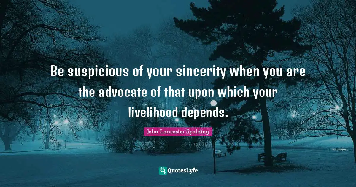 Be suspicious of your sincerity when you are the advocate of that upon which your livelihood depends.