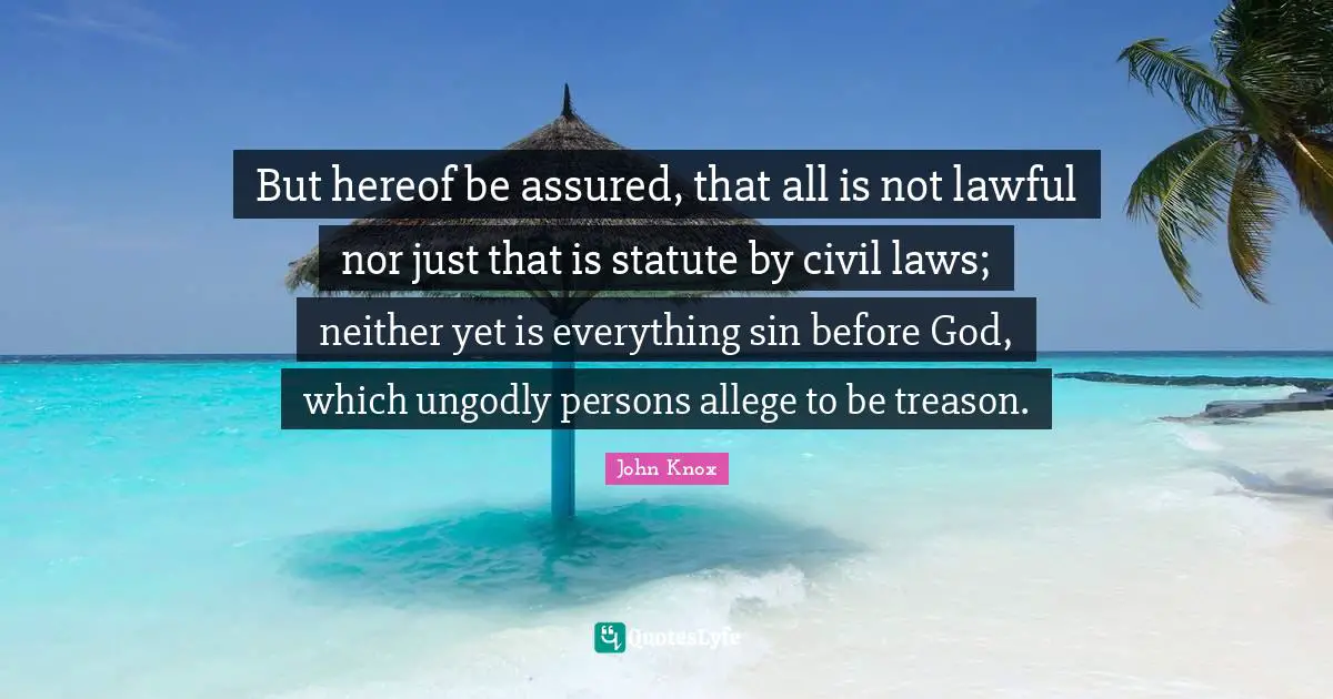 John Knox Quotes: "But hereof be assured, that all is not lawful nor just that is statute by civil laws; neither yet is everything sin before God, which ungodly persons allege to be treason."