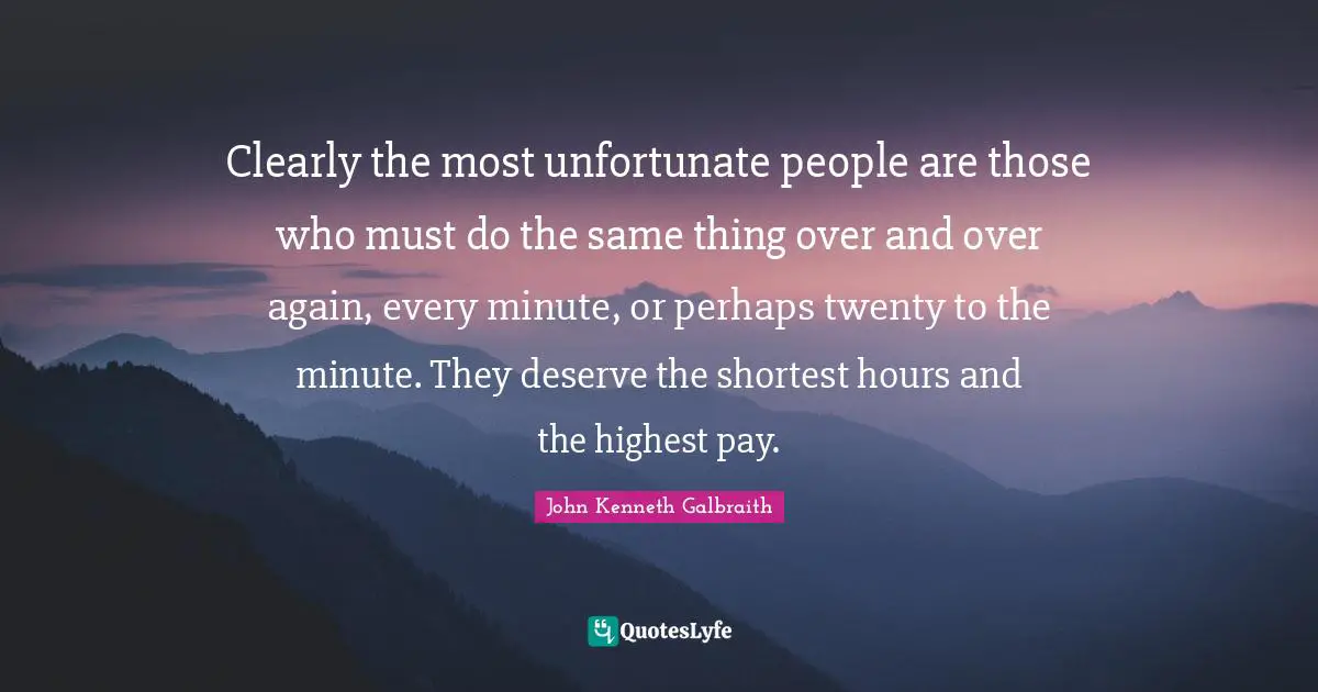 Clearly the most unfortunate people are those who must do the same thing over and over again, every minute, or perhaps twenty to the minute. They deserve the shortest hours and the highest pay.