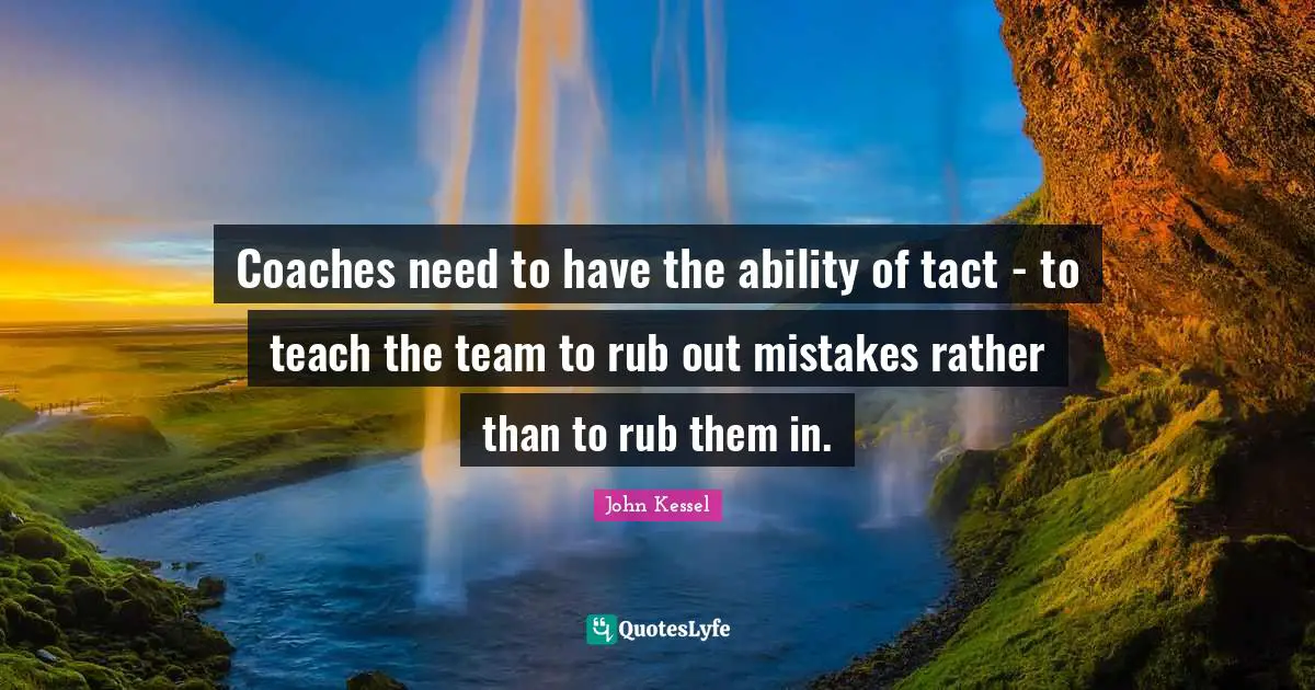 Coaches need to have the ability of tact - to teach the team to rub out mistakes rather than to rub them in.