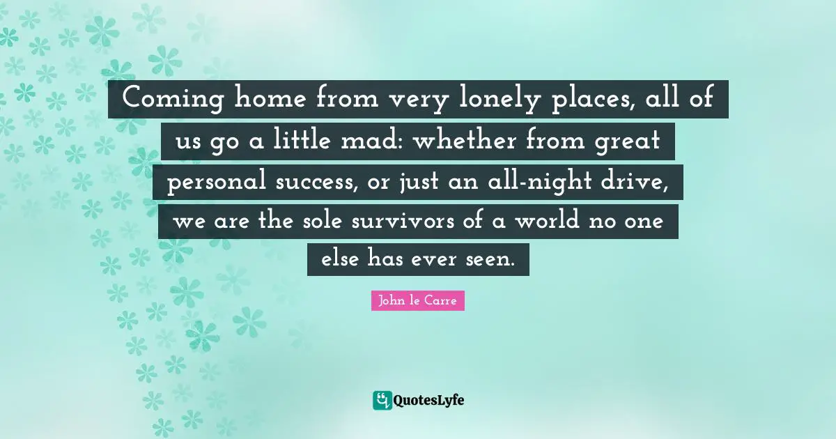 John Le Carre Quotes: "Coming home from very lonely places, all of us go a little mad: whether from great personal success, or just an all-night drive, we are the sole survivors of a world no one else has ever seen."