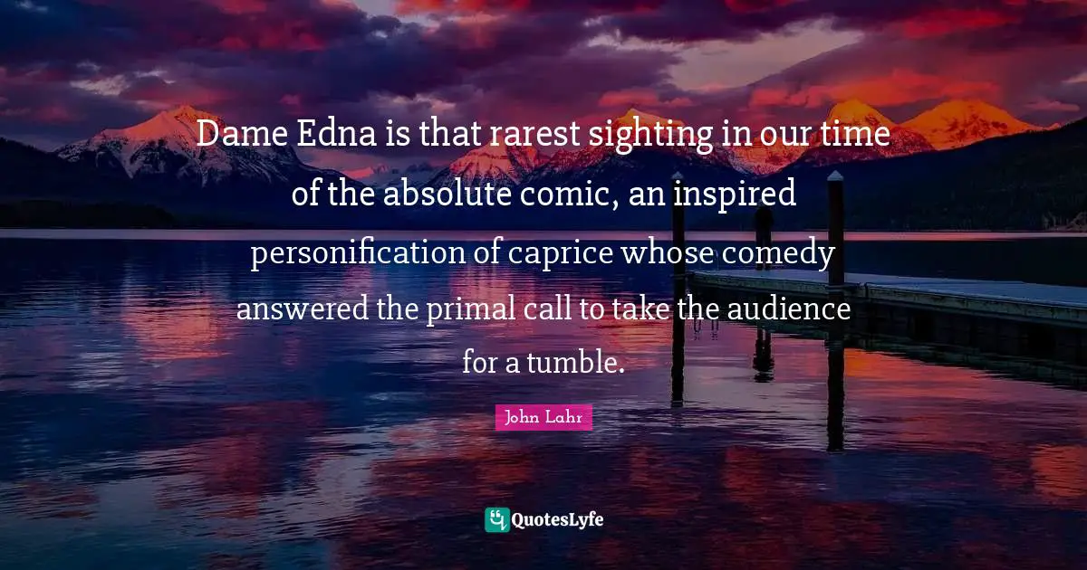 Dame Edna is that rarest sighting in our time of the absolute comic, an inspired personification of caprice whose comedy answered the primal call to take the audience for a tumble.
