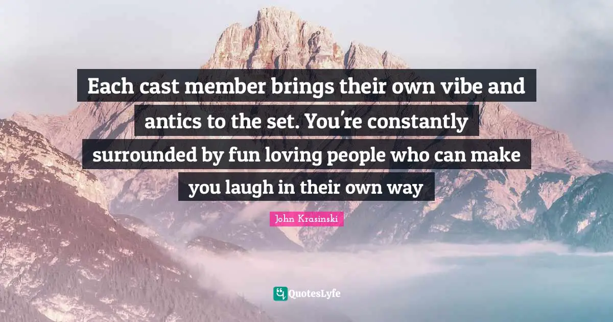 Each cast member brings their own vibe and antics to the set. You're constantly surrounded by fun loving people who can make you laugh in their own way