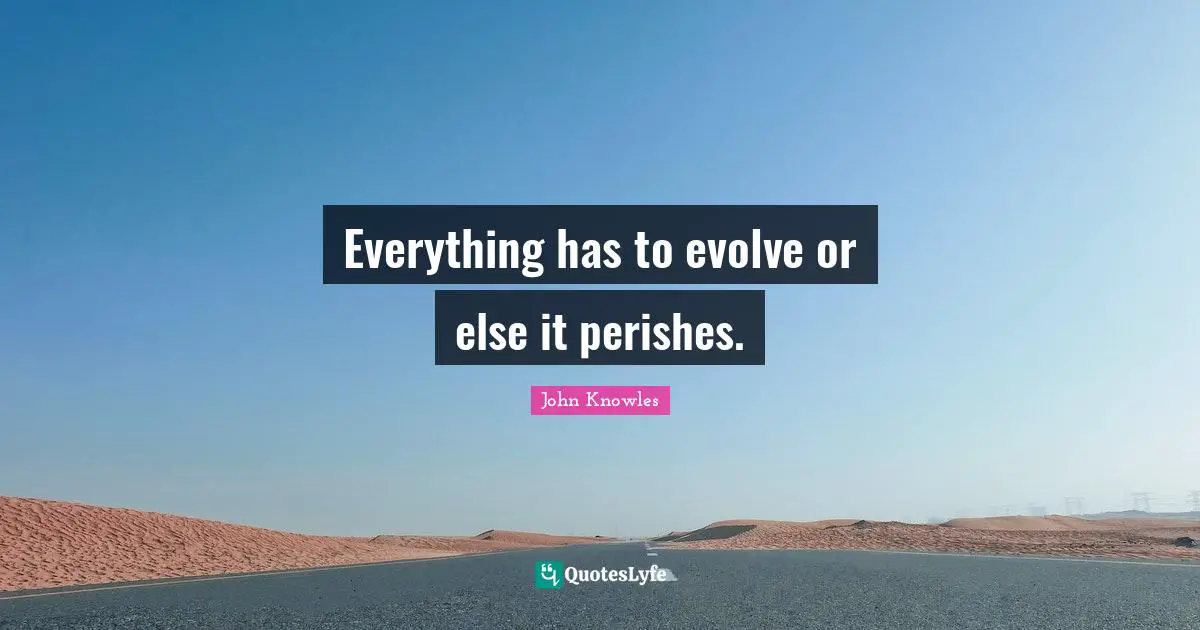 Everything has to evolve or else it perishes.