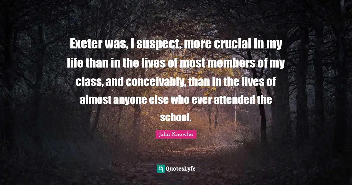 Exeter was, I suspect, more crucial in my life than in the lives of most members of my class, and conceivably, than in the lives of almost anyone else who ever attended the school.