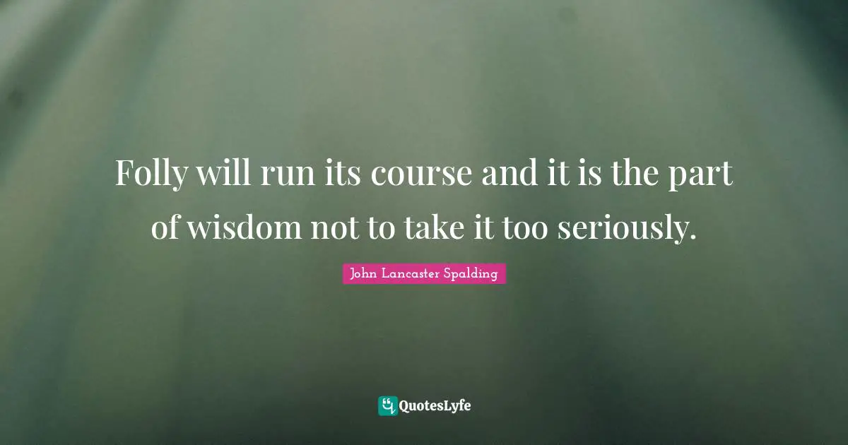 Folly will run its course and it is the part of wisdom not to take it too seriously.