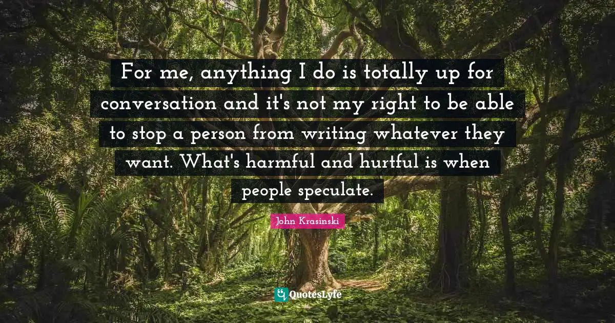 For me, anything I do is totally up for conversation and it's not my right to be able to stop a person from writing whatever they want. What's harmful and hurtful is when people speculate.