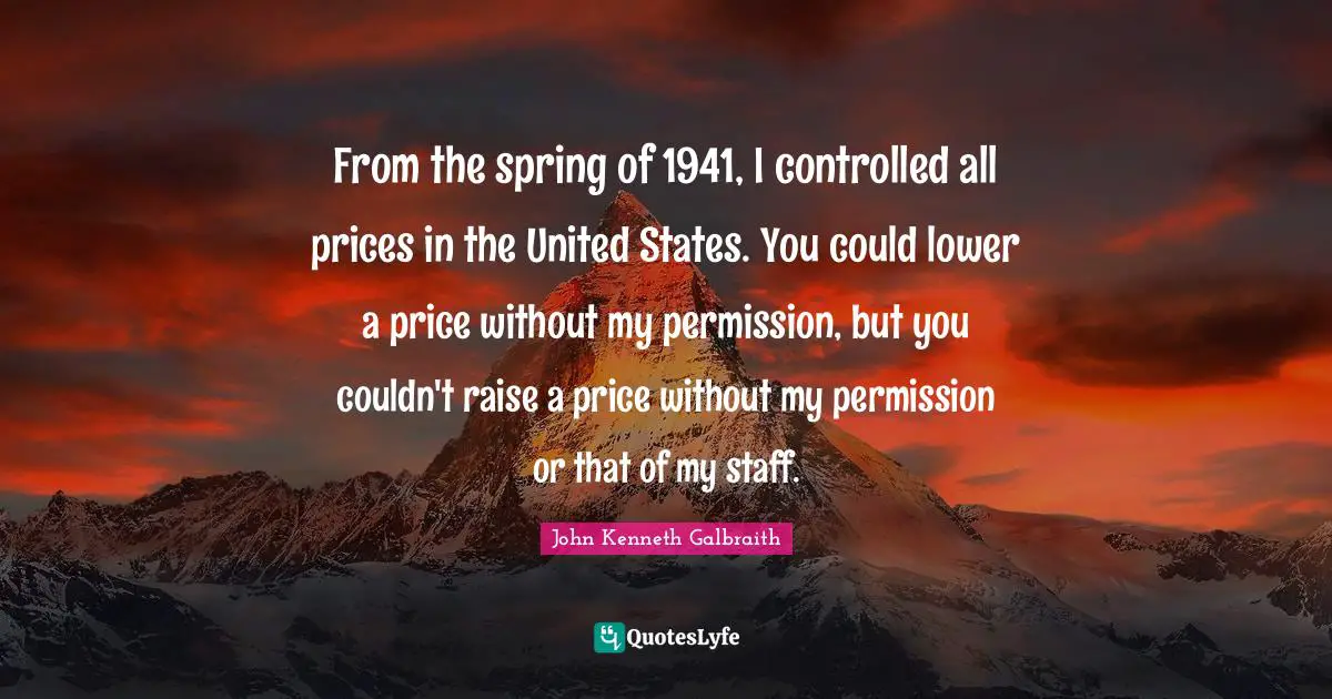 From the spring of 1941, I controlled all prices in the United States. You could lower a price without my permission, but you couldn't raise a price without my permission or that of my staff.